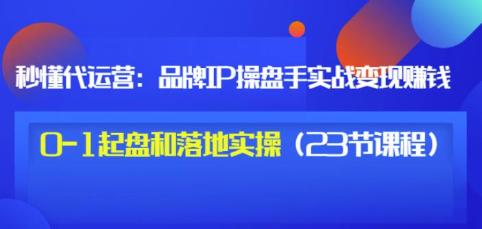 1657744972 秒懂代运营：品牌IP操盘手实战赚钱，0 1起盘和落地实操（23节课程）价值199