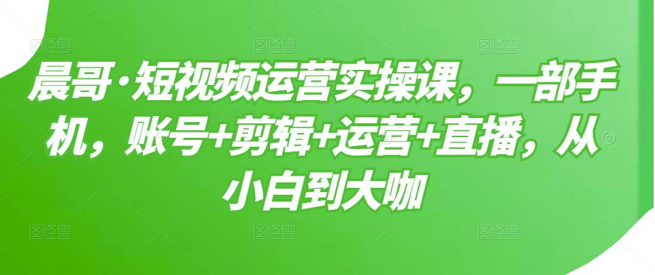 1657404712 晨哥·短视频运营实操课，一部手机，账号剪辑运营直播，从小白到大咖