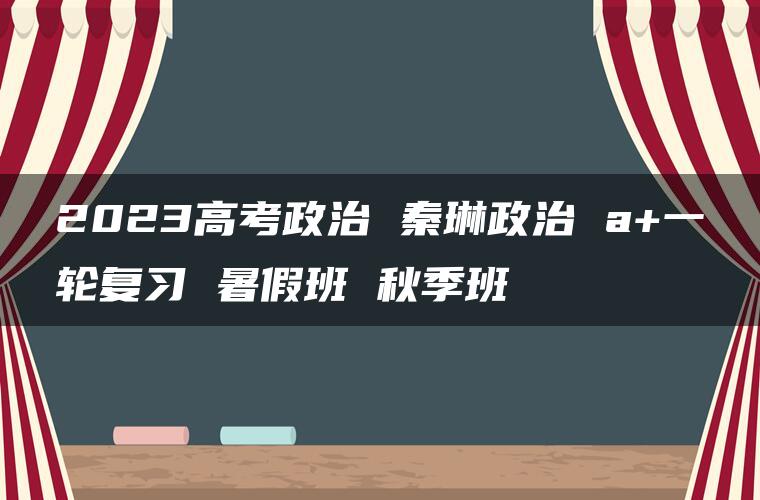 2023高考政治 秦琳政治 a+一轮复习 暑假班 秋季班