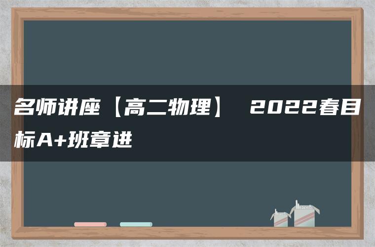 名师讲座【高二物理】 2022春目标A+班章进