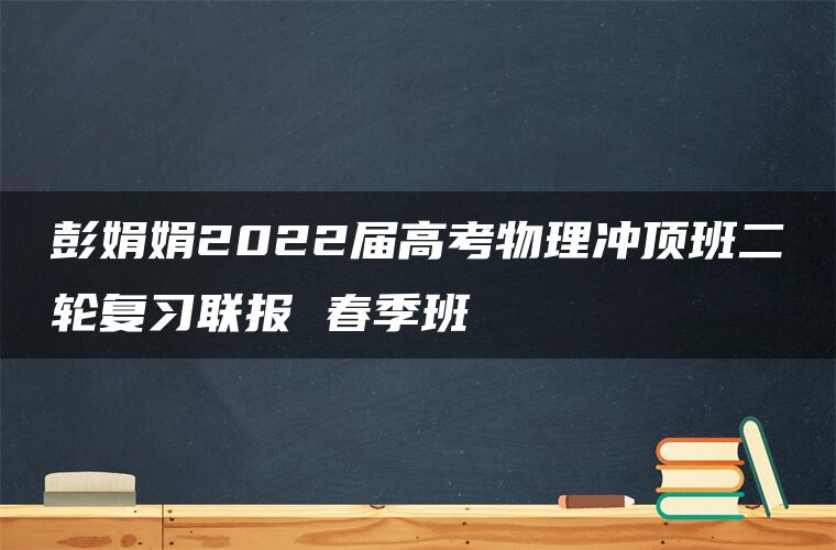 彭娟娟2022届高考物理冲顶班二轮复习联报 春季班