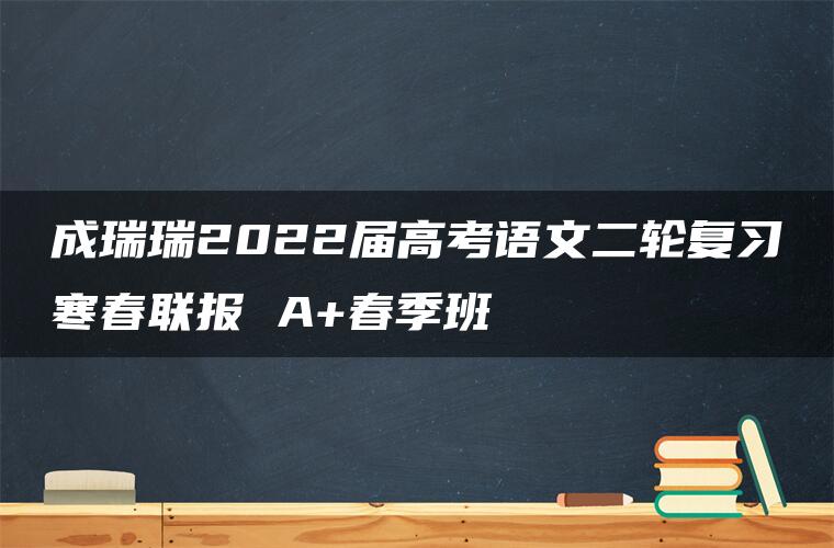 成瑞瑞2022届高考语文二轮复习寒春联报 A+春季班