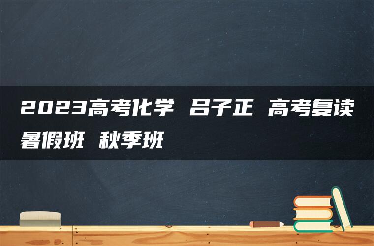 2023高考化学 吕子正 高考复读暑假班 秋季班