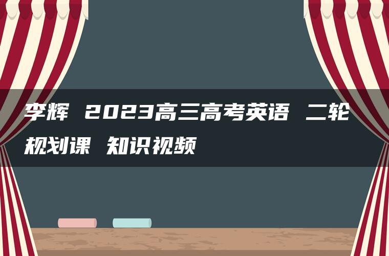 李辉 2023高三高考英语 二轮 规划课 知识视频