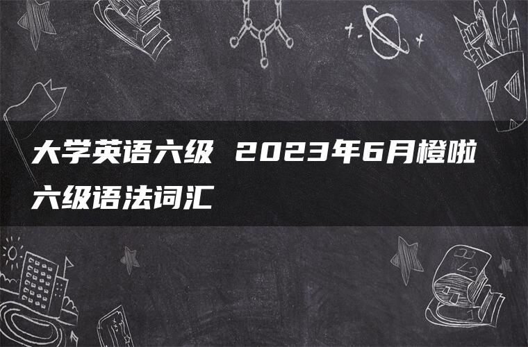 大学英语六级 2023年6月橙啦 六级语法词汇