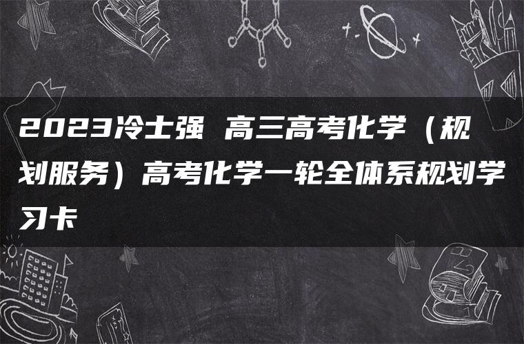 2023冷士强 高三高考化学（规划服务）高考化学一轮全体系规划学习卡