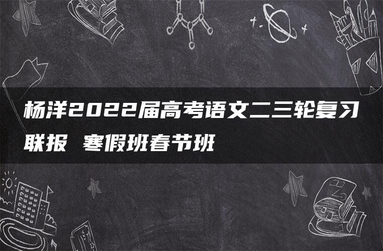 杨洋2022届高考语文二三轮复习联报 寒假班春节班