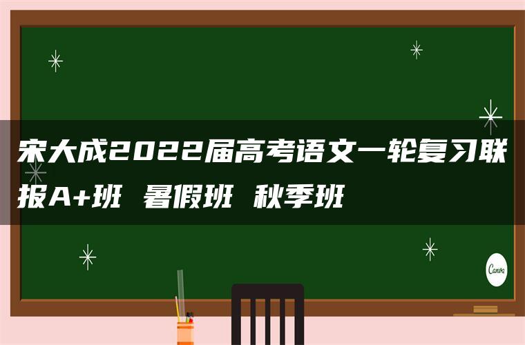 宋大成2022届高考语文一轮复习联报A+班 暑假班 秋季班