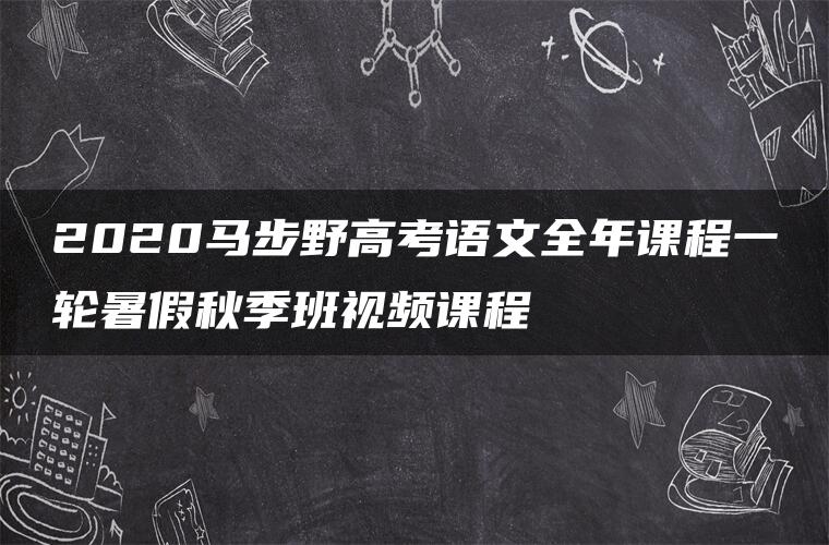 2020马步野高考语文全年课程一轮暑假秋季班视频课程