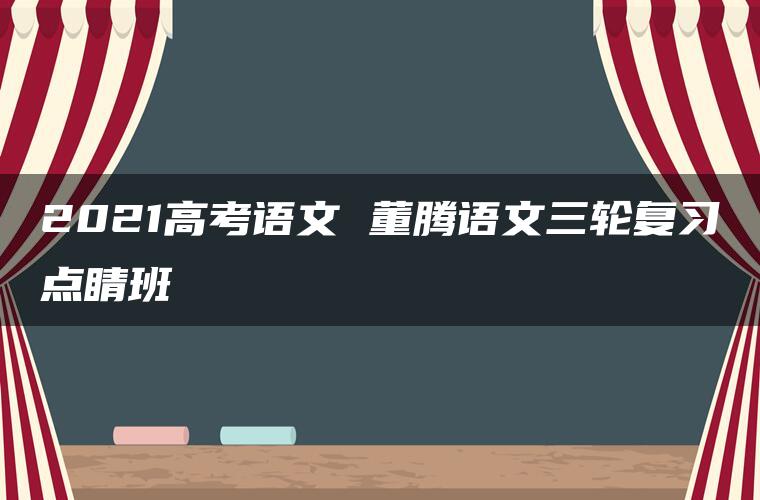 2021高考语文 董腾语文三轮复习点睛班