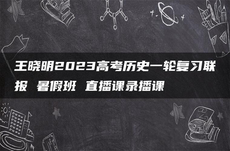 王晓明2023高考历史一轮复习联报 暑假班 直播课录播课