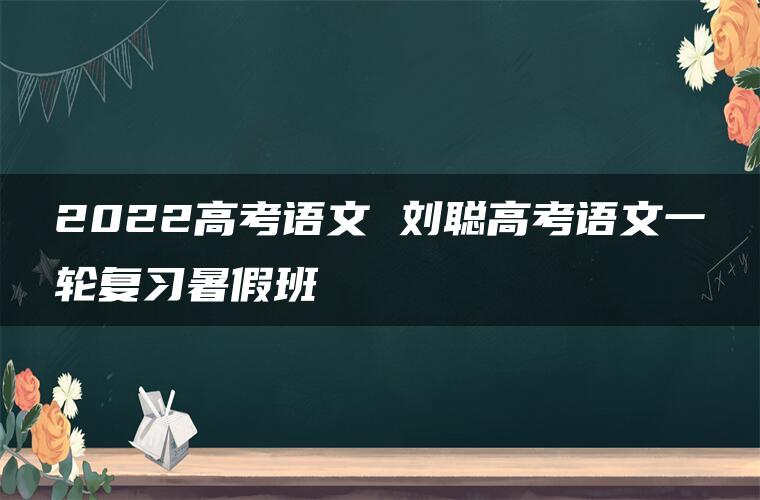 2022高考语文 刘聪高考语文一轮复习暑假班