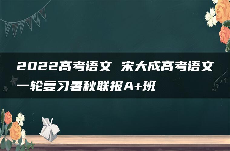 2022高考语文 宋大成高考语文一轮复习暑秋联报A+班