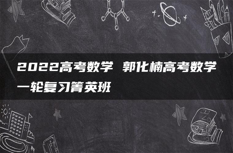 2022高考数学 郭化楠高考数学一轮复习箐英班