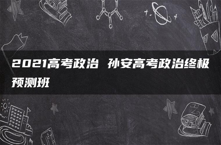 2021高考政治 孙安高考政治终极预测班