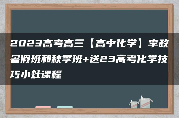 2023高考高三【高中化学】李政暑假班和秋季班+送23高考化学技巧小灶课程