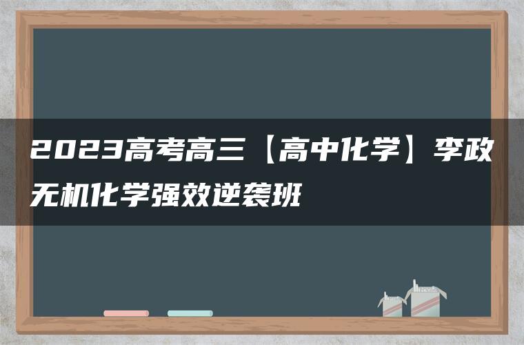 2023高考高三【高中化学】李政无机化学强效逆袭班