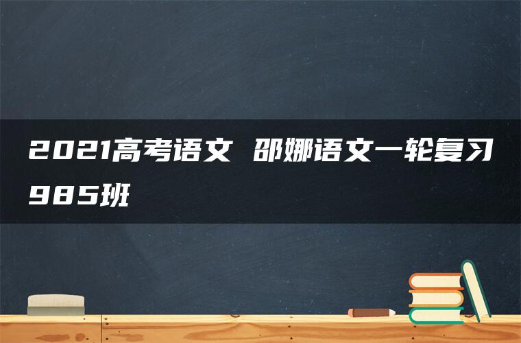 2021高考语文 邵娜语文一轮复习985班