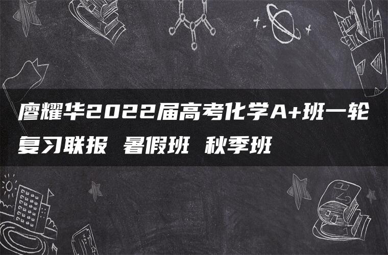 廖耀华2022届高考化学A+班一轮复习联报 暑假班 秋季班