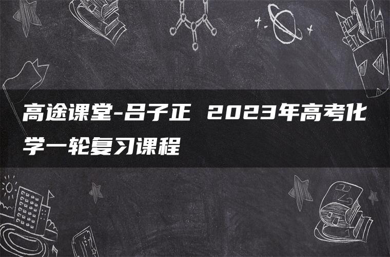 高途课堂-吕子正 2023年高考化学一轮复习课程