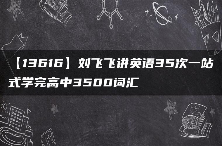 【13616】刘飞飞讲英语35次一站式学完高中3500词汇