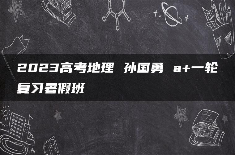 2023高考地理 孙国勇 a+一轮复习暑假班