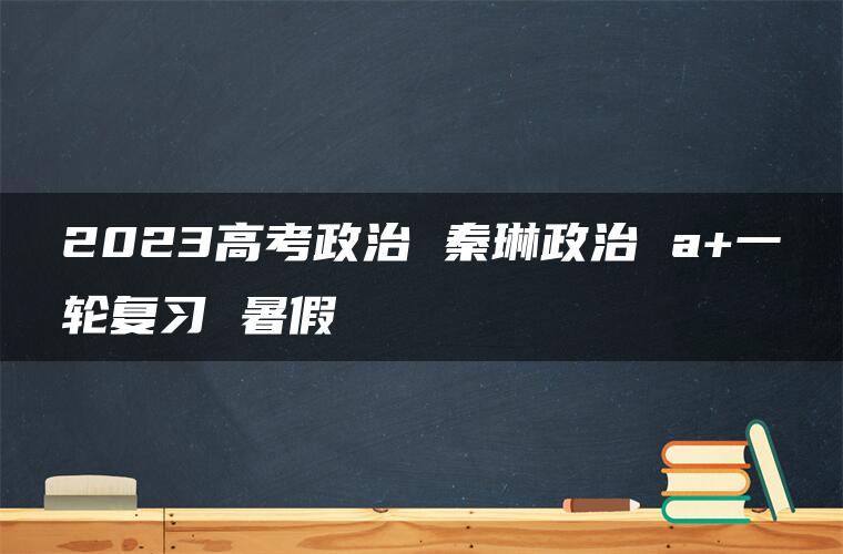 2023高考政治 秦琳政治 a+一轮复习 暑假