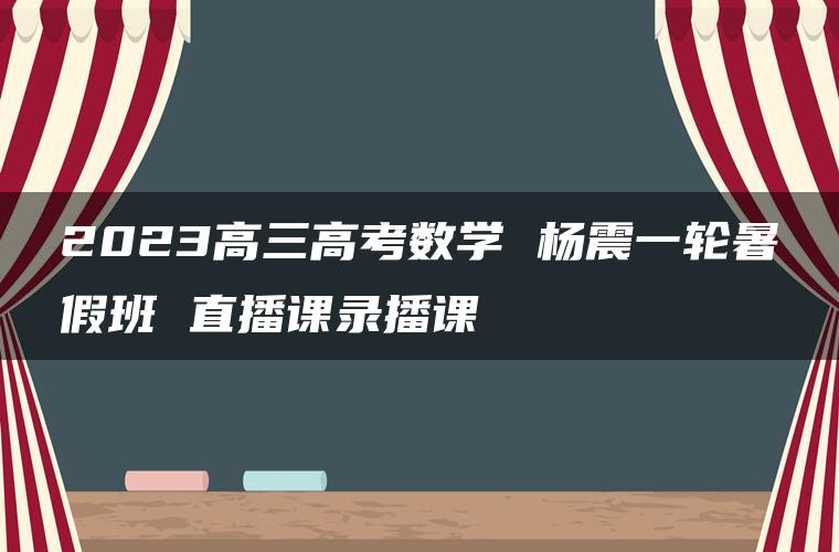 2023高三高考数学 杨震一轮暑假班 直播课录播课