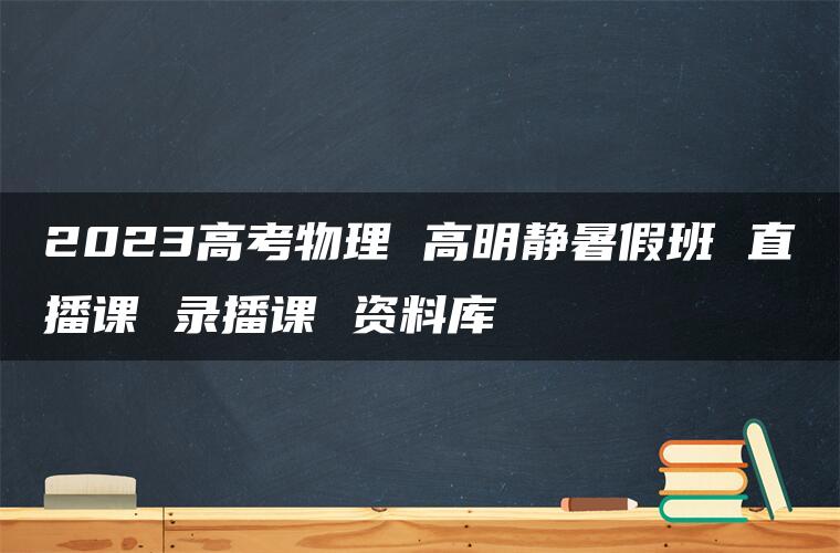 2023高考物理 高明静暑假班 直播课 录播课 资料库