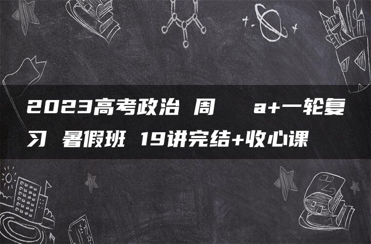 2023高考政治 周嶠矞 a+一轮复习 暑假班 19讲完结+收心课