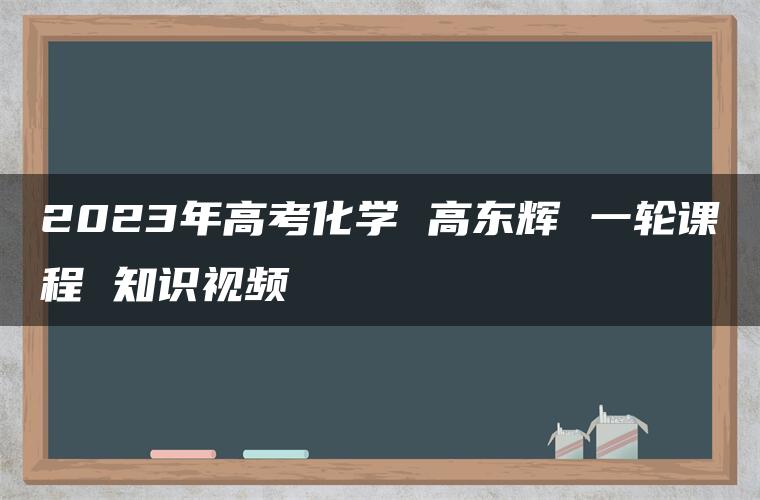 2023年高考化学 高东辉 一轮课程 知识视频