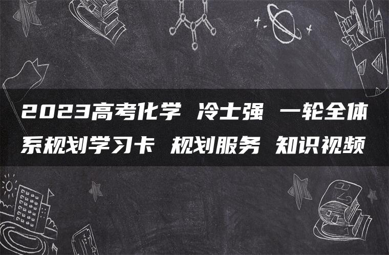 2023高考化学 冷士强 一轮全体系规划学习卡 规划服务 知识视频