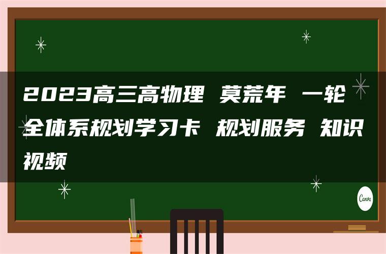 2023高三高物理 莫荒年 一轮全体系规划学习卡 规划服务 知识视频