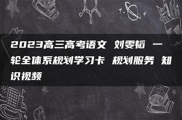 2023高三高考语文 刘雯韬 一轮全体系规划学习卡 规划服务 知识视频