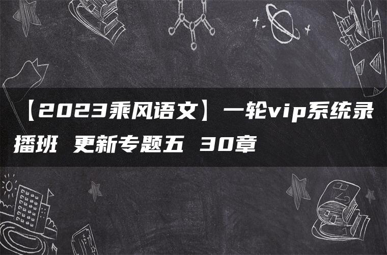 【2023乘风语文】一轮vip系统录播班 更新专题五 30章