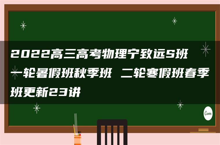 2022高三高考物理宁致远S班 一轮暑假班秋季班 二轮寒假班春季班更新23讲