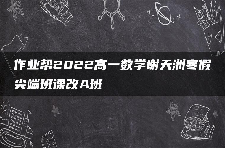 作业帮2022高一数学谢天洲寒假尖端班课改A班