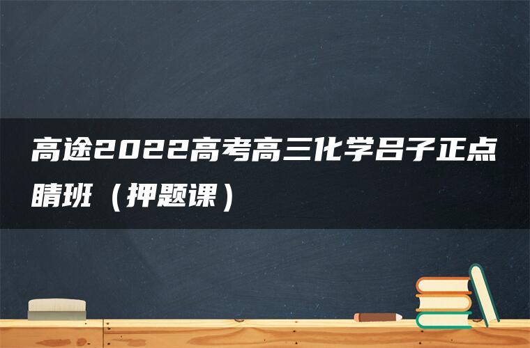 高途2022高考高三化学吕子正点睛班（押题课）