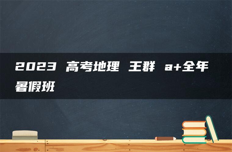 2023 高考地理 王群 a+全年 暑假班