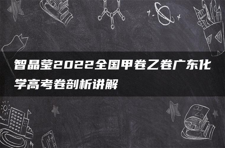 智晶莹2022全国甲卷乙卷广东化学高考卷剖析讲解