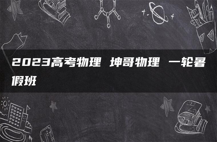 2023高考物理 坤哥物理 一轮暑假班