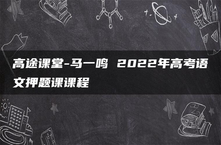 高途课堂-马一鸣 2022年高考语文押题课课程