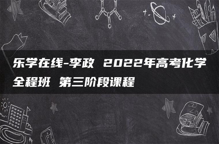 乐学在线-李政 2022年高考化学全程班 第三阶段课程