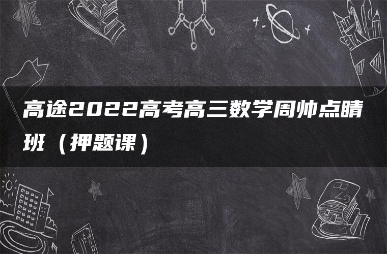 高途2022高考高三数学周帅点睛班（押题课）