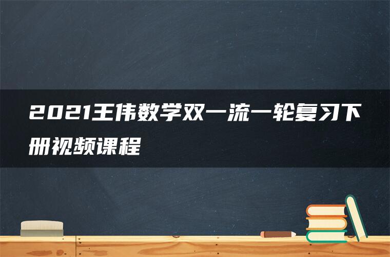 2021王伟数学双一流一轮复习下册视频课程