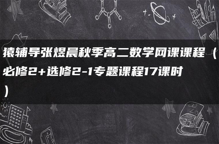 猿辅导张煜晨秋季高二数学网课课程（必修2+选修2-1专题课程17课时）