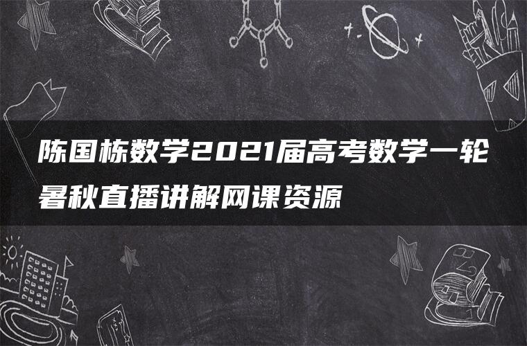 陈国栋数学2021届高考数学一轮暑秋直播讲解网课资源