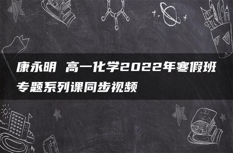 康永明 高一化学2022年寒假班专题系列课同步视频