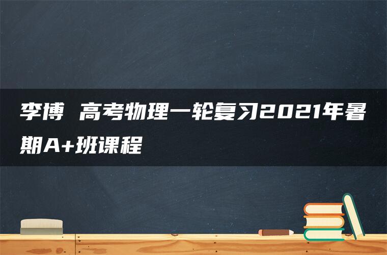 李博 高考物理一轮复习2021年暑期A+班课程