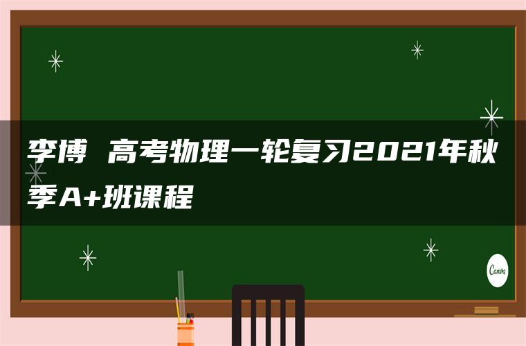 李博 高考物理一轮复习2021年秋季A+班课程